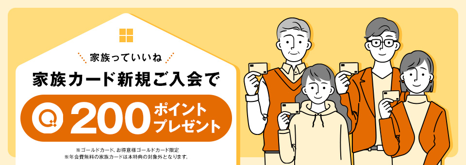 家族カード新規ご入会で200ポイントプレゼント ※ゴールドカード、お得意様ゴールドカード限定 ※年会費無料の家族カードは本特典の対象外となります。