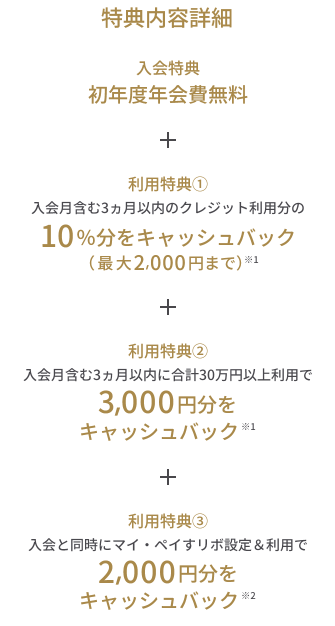 入会特典 初年度年会費無料 + 利用特典① 入会月含む3ヵ月以内のクレジット利用分の10％分をキャッシュバック（最大2,000円まで）※1 + 利用特典② 入会月含む3ヵ月以内に合計30万円以上利用で3,000円分をキャッシュバック ※1 + 利用特典③ 入会と同時にマイ・ペイすリボ設定＆利用で2,000円分をキャッシュバック ※2