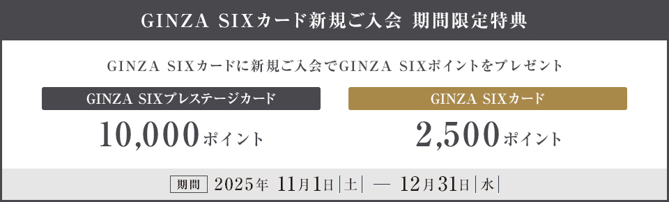 GINZA SIXカード新規ご入会 期間限定特典 GINZA SIXカードに新規ご入会でGINZA SIXポイントをプレゼント GINZA SIXプレステージカード 10,000ポイント GINZA SIXカード 2,500ポイント 期間 2025年 11月1日（土）～12月31日（水）