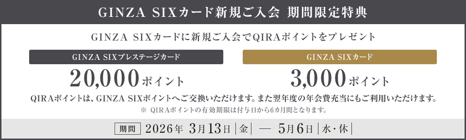 GINZA SIXカード新規ご入会 期間限定特典 GINZA SIXカードに新規ご入会でQIRAポイントをプレゼント GINZA SIXプレステージカード 20,000ポイント GINZA SIXカード 3,000ポイント QIRAポイントは、GINZA SIXポイントへご交換いただけます。また翌年度の年会費充当にもご利用いただけます。※QIRAポイントの有効期限は付与日から6カ月間となります 期間 2026年3月13日（金）～5月6日（水・休）