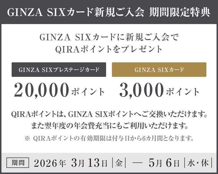 GINZA SIXカード新規ご入会 期間限定特典 GINZA SIXカードに新規ご入会でQIRAポイントをプレゼント GINZA SIXプレステージカード 20,000ポイント GINZA SIXカード 3,000ポイント QIRAポイントは、GINZA SIXポイントへご交換いただけます。また翌年度の年会費充当にもご利用いただけます。※QIRAポイントの有効期限は付与日から6カ月間となります 期間 2026年3月13日（金）～5月6日（水・休）